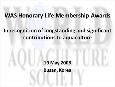 WAS Honorary Life Membership Awards In recognition of longstanding and significant contributions to aquaculture 19 May 2008 Busan, Korea.