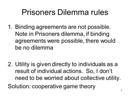 Prisoners Dilemma rules 1.Binding agreements are not possible. Note in Prisoners dilemma, if binding agreements were possible, there would be no dilemma.