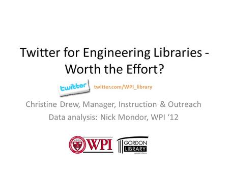 Twitter for Engineering Libraries - Worth the Effort? Christine Drew, Manager, Instruction & Outreach Data analysis: Nick Mondor, WPI ‘12 twitter.com/WPI_library.