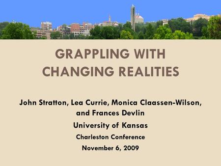 GRAPPLING WITH CHANGING REALITIES John Stratton, Lea Currie, Monica Claassen-Wilson, and Frances Devlin University of Kansas Charleston Conference November.