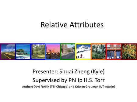 Relative Attributes Presenter: Shuai Zheng (Kyle) Supervised by Philip H.S. Torr Author: Devi Parikh (TTI-Chicago) and Kristen Grauman (UT-Austin)
