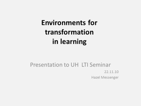 Environments for transformation in learning Presentation to UH LTI Seminar 22.11.10 Hazel Messenger.