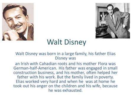 Walt Disney Walt Disney was born in a large family, his father Elias Disney was an lrish with Cahadian roots and his mother Flora was German-half-American.