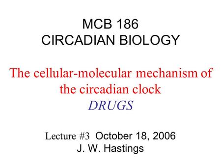 MCB 186 CIRCADIAN BIOLOGY The cellular-molecular mechanism of the circadian clock DRUGS Lecture #3 October 18, 2006 J. W. Hastings.