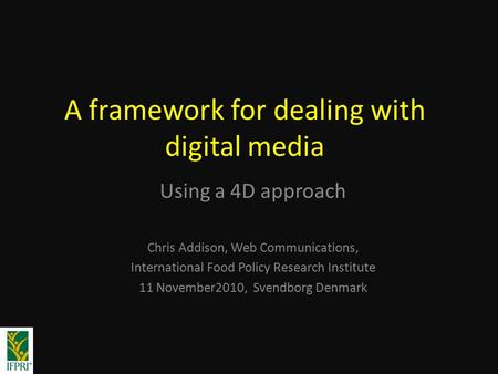 A framework for dealing with digital media Using a 4D approach Chris Addison, Web Communications, International Food Policy Research Institute 11 November2010,