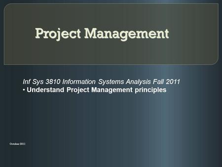 Project Management October 2011 Inf Sys 3810 Information Systems Analysis Fall 2011 Understand Project Management principles.