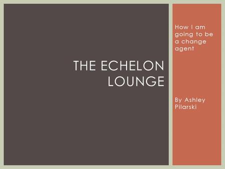 How I am going to be a change agent By Ashley Pilarski THE ECHELON LOUNGE.