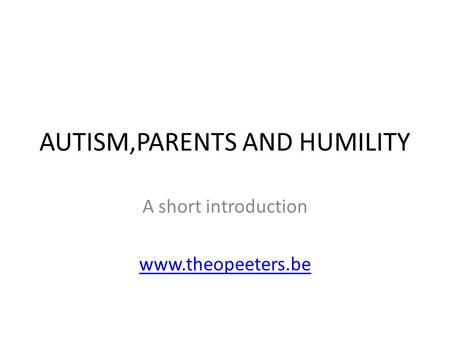 AUTISM,PARENTS AND HUMILITY A short introduction www.theopeeters.be.