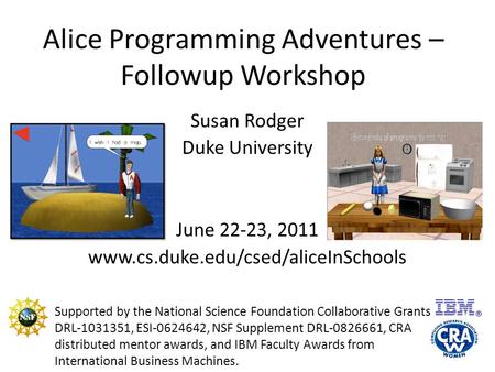 Alice Programming Adventures – Followup Workshop Susan Rodger Duke University June 22-23, 2011 www.cs.duke.edu/csed/aliceInSchools Supported by the National.