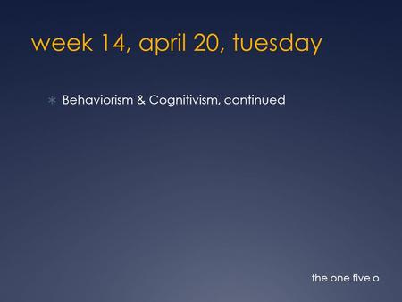 Week 14, april 20, tuesday  Behaviorism & Cognitivism, continued the one five o.