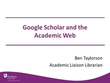 Google Scholar and the Academic Web Ben Taylorson Academic Liaison Librarian.