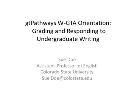 GtPathways W-GTA Orientation: Grading and Responding to Undergraduate Writing Sue Doe Assistant Professor of English Colorado State University Sue.Doe@colostate.edu.