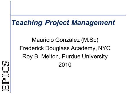 Teaching Project Management Mauricio Gonzalez (M.Sc) Frederick Douglass Academy, NYC Roy B. Melton, Purdue University 2010.