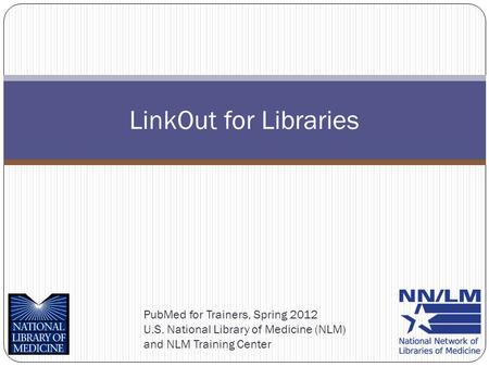 PubMed for Trainers, Spring 2012 U.S. National Library of Medicine (NLM) and NLM Training Center LinkOut for Libraries.
