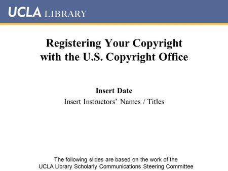 Registering Your Copyright with the U.S. Copyright Office Insert Date Insert Instructors’ Names / Titles The following slides are based on the work of.