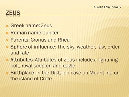  Greek name: Zeus  Roman name: Jupiter  Parents: Cronus and Rhea  Sphere of influence: The sky, weather, law, order and fate  Attributes: Attributes.