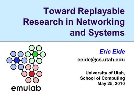 Toward Replayable Research in Networking and Systems Eric Eide University of Utah, School of Computing May 25, 2010.