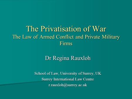 The Privatisation of War The Law of Armed Conflict and Private Military Firms Dr Regina Rauxloh School of Law, University of Surrey, UK Surrey International.