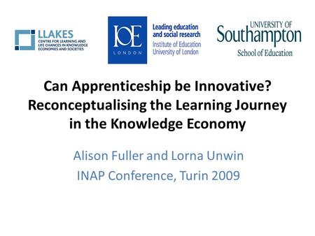 Can Apprenticeship be Innovative? Reconceptualising the Learning Journey in the Knowledge Economy Alison Fuller and Lorna Unwin INAP Conference, Turin.