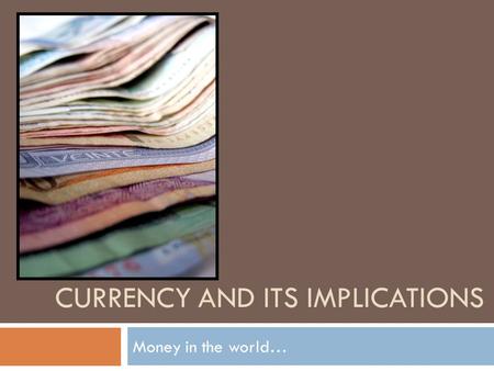 CURRENCY AND ITS IMPLICATIONS Money in the world….