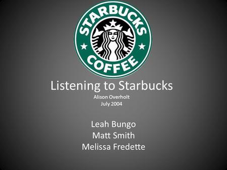 Listening to Starbucks Alison Overholt July 2004 Leah Bungo Matt Smith Melissa Fredette.