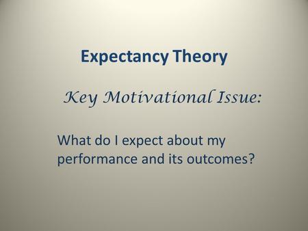 Expectancy Theory Key Motivational Issue: What do I expect about my performance and its outcomes?