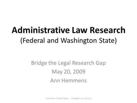 Administrative Law Research (Federal and Washington State) Bridge the Legal Research Gap May 20, 2009 Ann Hemmens University of Washington Gallagher Law.