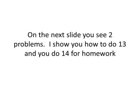 On the next slide you see 2 problems. I show you how to do 13 and you do 14 for homework.