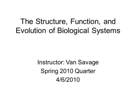 The Structure, Function, and Evolution of Biological Systems Instructor: Van Savage Spring 2010 Quarter 4/6/2010.