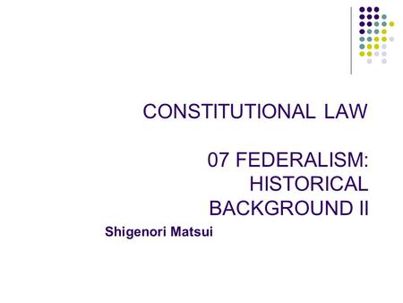 CONSTITUTIONAL LAW 07 FEDERALISM: HISTORICAL BACKGROUND II Shigenori Matsui.