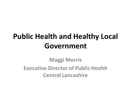 Public Health and Healthy Local Government Maggi Morris Executive Director of Public Health Central Lancashire.