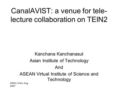 APAN, Xi'an, Aug 2007 CanalAVIST: a venue for tele- lecture collaboration on TEIN2 Kanchana Kanchanasut Asian Institute of Technology And ASEAN Virtual.