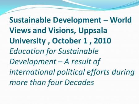 Sustainable Development – World Views and Visions, Uppsala University, October 1, 2010 Education for Sustainable Development – A result of international.