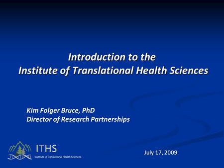 Introduction to the Institute of Translational Health Sciences Kim Folger Bruce, PhD Director of Research Partnerships July 17, 2009.
