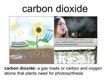 Carbon dioxide Humans breathe out CARBON DIOXIDE and water vapor. CARBON DIOXIDE also causes the bubbles you see in carbonated drinks. carbon dioxide: