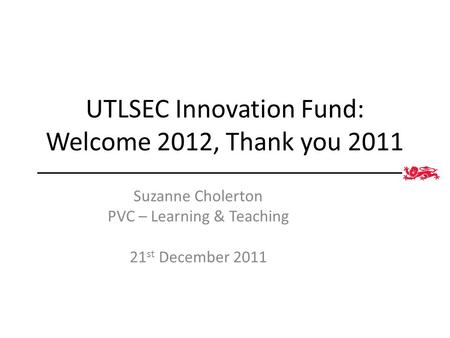 UTLSEC Innovation Fund: Welcome 2012, Thank you 2011 Suzanne Cholerton PVC – Learning & Teaching 21 st December 2011.