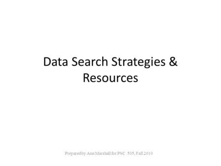 Data Search Strategies & Resources Prepared by Ann Marshall for PSC 505, Fall 2010.