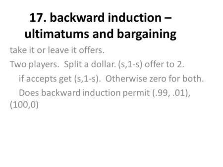 17. backward induction – ultimatums and bargaining take it or leave it offers. Two players. Split a dollar. (s,1-s) offer to 2. if accepts get (s,1-s).