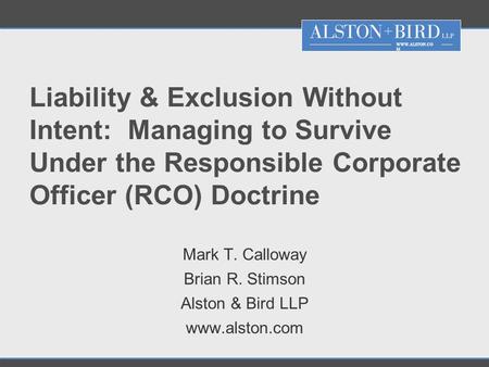 WWW.ALSTON.CO M Liability & Exclusion Without Intent: Managing to Survive Under the Responsible Corporate Officer (RCO) Doctrine Mark T. Calloway Brian.