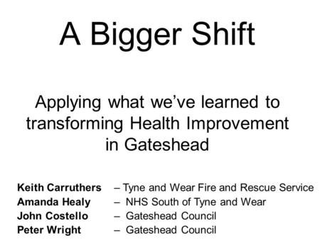 A Bigger Shift Applying what we’ve learned to transforming Health Improvement in Gateshead Keith Carruthers Amanda Healy John Costello Peter Wright – Tyne.