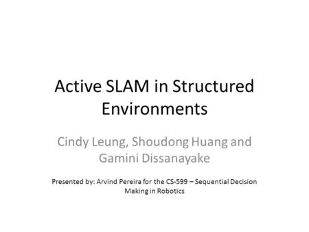 Active SLAM in Structured Environments Cindy Leung, Shoudong Huang and Gamini Dissanayake Presented by: Arvind Pereira for the CS-599 – Sequential Decision.