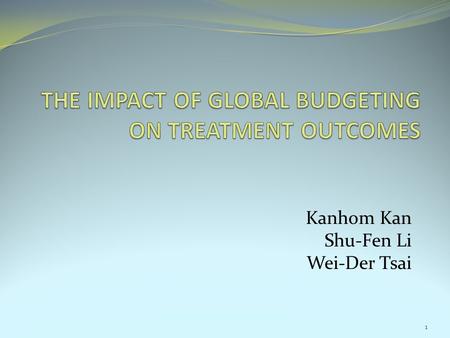 Kanhom Kan Shu-Fen Li Wei-Der Tsai 1. Objective of this study Investigate the impact of global budgeting on treatment outcome. Motivation: 1. The rapid.