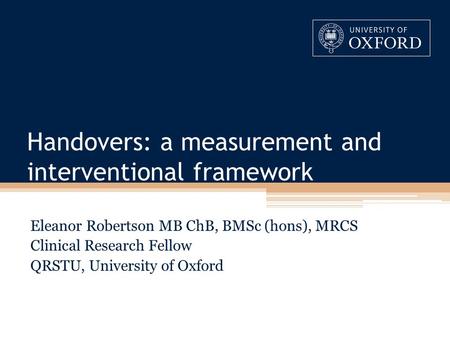 Handovers: a measurement and interventional framework Eleanor Robertson MB ChB, BMSc (hons), MRCS Clinical Research Fellow QRSTU, University of Oxford.