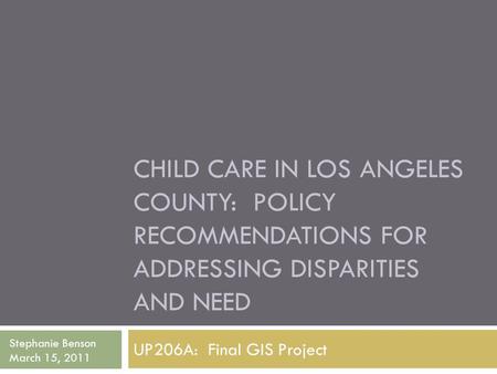 CHILD CARE IN LOS ANGELES COUNTY: POLICY RECOMMENDATIONS FOR ADDRESSING DISPARITIES AND NEED UP206A: Final GIS Project Stephanie Benson March 15, 2011.