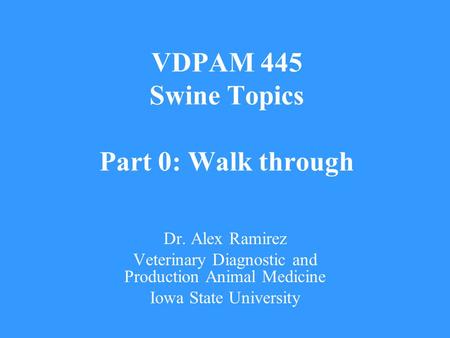 VDPAM 445 Swine Topics Part 0: Walk through Dr. Alex Ramirez Veterinary Diagnostic and Production Animal Medicine Iowa State University.
