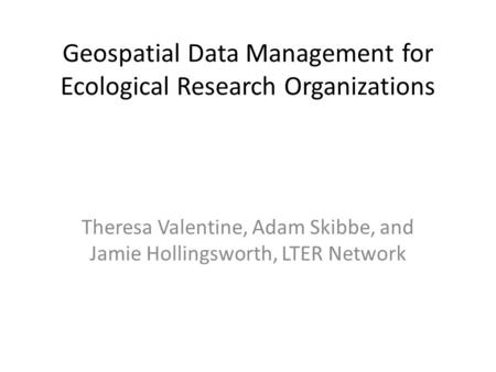 Geospatial Data Management for Ecological Research Organizations Theresa Valentine, Adam Skibbe, and Jamie Hollingsworth, LTER Network.
