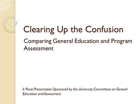 Clearing Up the Confusion Comparing General Education and Program Assessment A Panel Presentation Sponsored by the University Committees on General Education.
