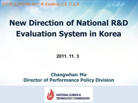 New Direction of National R&D Evaluation System in Korea 2011. 11. 3 Changwhan Ma Director of Performance Policy Division EVALUATION Anaheim, CA,