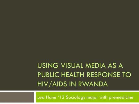 USING VISUAL MEDIA AS A PUBLIC HEALTH RESPONSE TO HIV/AIDS IN RWANDA Lea Hane ‘12 Sociology major with premedicine.