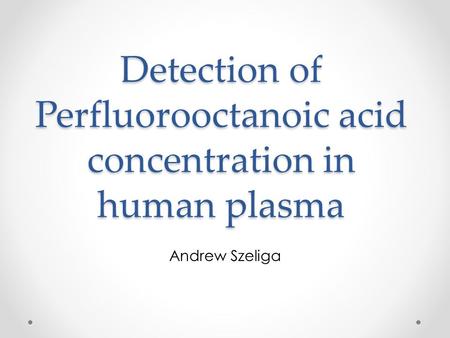 Detection of Perfluorooctanoic acid concentration in human plasma Andrew Szeliga.
